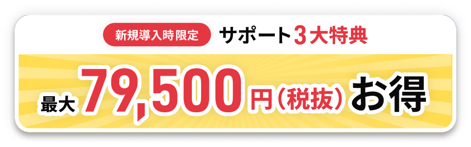 新規導入時限定 サポート3大特典 最大79,500円(税抜)お得